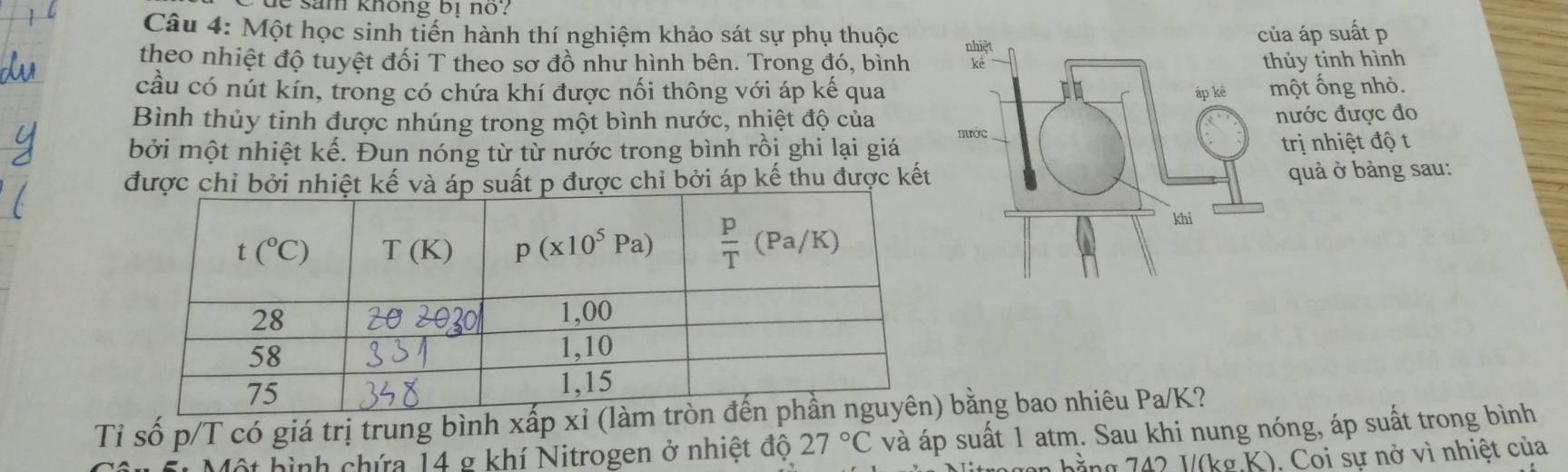 sam không bị no ?
Câu 4: Một học sinh tiến hành thí nghiệm khảo sát sự phụ thuộc 
a áp suất p
theo nhiệt độ tuyệt đối T theo sơ đồ như hình bên. Trong đó, bìnhủy tinh hình
cầu có nút kín, trong có chứa khí được nối thông với áp kế quaột ống nhỏ.
Bình thủy tinh được nhúng trong một bình nước, nhiệt độ củaước được đo
bởi một nhiệt kế. Đun nóng từ từ nước trong bình rồi ghi lại giá 
trị nhiệt độ t
được chỉ bởi nhiệt kế và áp suất p được chỉ bởi áp kế thu được kết
quả ở bảng sau:
Tỉ số p/T có giá trị trung bình xấp xỉ (là bằng bao nhiêu Pa/K?
hình chứa 14 g khí Nitrogen ở nhiệt độ 27°C và áp suất 1 atm. Sau khi nung nóng, áp suất trong bình
g  4 2 1(kg K). Coi sự nở vì nhiệt của