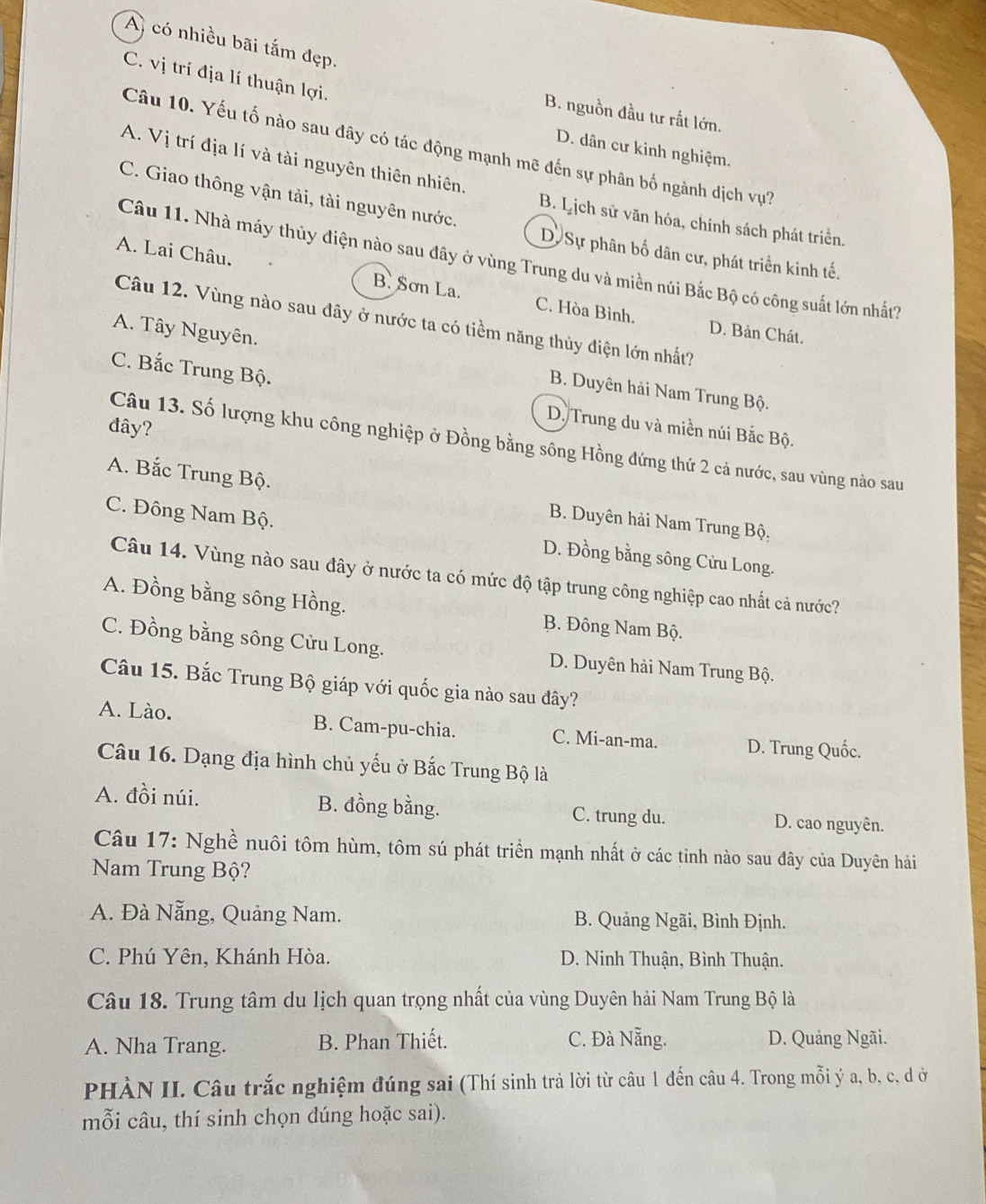 A có nhiều bãi tắm đẹp.
C. vị trí địa lí thuận lợi.
B. nguồn đầu tư rất lớn.
Câu 10. Yếu tố nào sau đây có tác động mạnh mẽ đến sự phân bố ngành dịch vự?
D. dân cư kinh nghiệm.
A. Vị trí địa lí và tài nguyên thiên nhiên.
C. Giao thông vận tải, tài nguyên nước.
B. Lịch sử văn hóa, chính sách phát triển.
D. Sự phân bố dân cư, phát triển kinh tế.
Câu 11. Nhà máy thủy điện nào sau đây ở vùng Trung du và miền núi Bắc Bộ có công suất lớn nhất?
A. Lai Châu. B. Sơn La. C. Hòa Bình.
Câu 12. Vùng nào sau đây ở nước ta có tiềm năng thủy điện lớn nhất?
D. Bản Chát.
A. Tây Nguyên. B. Duyên hải Nam Trung Bộ.
C. Bắc Trung Bộ.
đây?
D. Trung du và miền núi Bắc Bộ.
Câu 13. Số lượng khu công nghiệp ở Đồng bằng sông Hồng đứng thứ 2 cả nước, sau vùng nào sau
A. Bắc Trung Bộ. B. Duyên hải Nam Trung Bộ.
C. Đông Nam Bộ. D. Đồng bằng sông Cửu Long.
Câu 14. Vùng nào sau đây ở nước ta có mức độ tập trung công nghiệp cao nhất cả nước?
A. Đồng bằng sông Hồng. B. Đông Nam Bộ.
C. Đồng bằng sông Cửu Long. D. Duyên hải Nam Trung Bộ.
Câu 15. Bắc Trung Bộ giáp với quốc gia nào sau đây?
A. Lào. B. Cam-pu-chia. C. Mi-an-ma. D. Trung Quốc.
Câu 16. Dạng địa hình chủ yếu ở Bắc Trung Bộ là
A. đồi núi. B. đồng bằng. C. trung du. D. cao nguyên.
Câu 17: Nghề nuôi tôm hùm, tôm sú phát triển mạnh nhất ở các tinh nào sau đây của Duyên hải
Nam Trung Bộ?
A. Đà Nẵng, Quảng Nam. B. Quảng Ngãi, Bình Định.
C. Phú Yên, Khánh Hòa. D. Ninh Thuận, Bình Thuận.
Câu 18. Trung tâm du lịch quan trọng nhất của vùng Duyên hải Nam Trung Bộ là
A. Nha Trang. B. Phan Thiết. C. Đà Nẵng. D. Quảng Ngãi.
PHÀN II. Câu trắc nghiệm đúng sai (Thí sinh trả lời từ câu 1 đến câu 4. Trong mỗi ý a, b, c, d ở
mỗi câu, thí sinh chọn dúng hoặc sai).