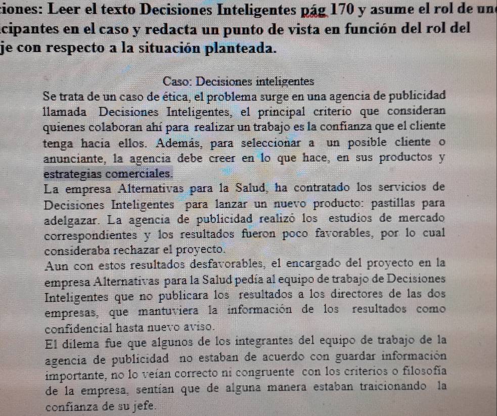 ciones: Leer el texto Decisiones Inteligentes pág 170 y asume el rol de un 
icipantes en el caso y redacta un punto de vista en función del rol del 
je con respecto a la situación planteada. 
Caso: Decisiones inteligentes 
Se trata de un caso de ética, el problema surge en una agencia de publicidad 
llamada Decisiones Inteligentes, el principal criterio que consideran 
quienes colaboran ahí para realizar un trabajo es la confianza que el cliente 
tenga hacia ellos. Además, para seleccionar a un posible cliente o 
anunciante, la agencía debe creer en lo que hace, en sus productos y 
estrategias comerciales. 
La empresa Alternativas para la Salud, ha contratado los servicios de 
Decisiones Inteligentes para lanzar un nuevo producto: pastillas para 
adelgazar. La agencia de publicidad realizó los estudios de mercado 
correspondientes y los resultados fueron poco favorables, por lo cual 
consideraba rechazar el proyecto. 
Aun con estos resultados desfavorables, el encargado del proyecto en la 
empresa Alternativas para la Salud pedía al equipo de trabajo de Decisiones 
Inteligentes que no publicara los resultados a los directores de las dos 
empresas, que mantuviera la información de los resultados como 
confidencial hasta nuevo aviso. 
El dilema fue que algunos de los integrantes del equipo de trabajo de la 
agencia de publicidad no estaban de acuerdo con guardar información 
importante, no lo veían correcto ni congruente con los criterios o filosofía 
de la empresa, sentían que de alguna manera estaban traicionando la 
confianza de su jefe.