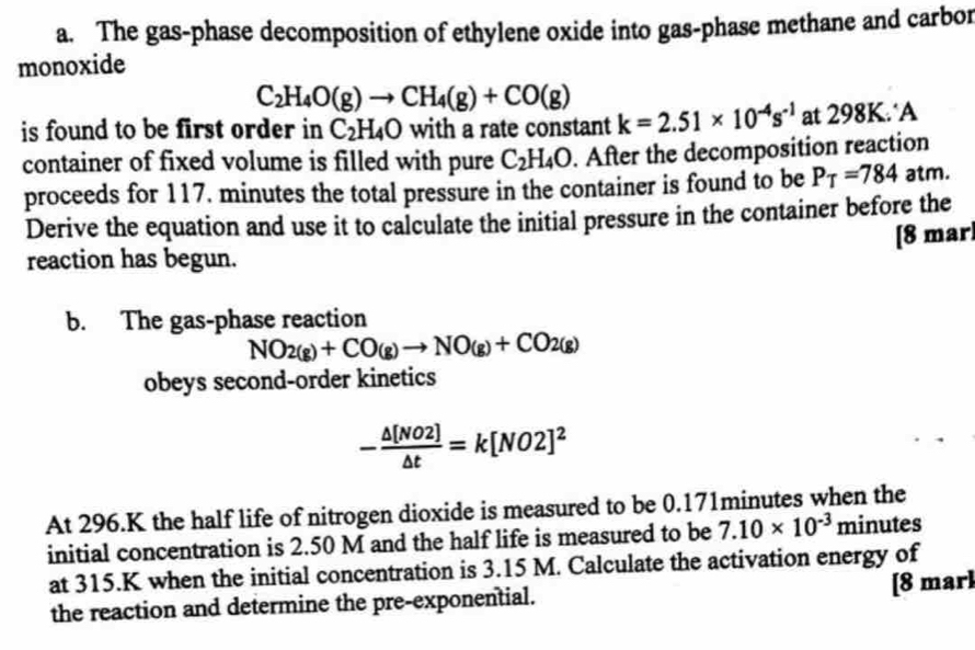 The gas-phase decomposition of ethylene oxide into gas-phase methane and carbor 
monoxide
C_2H_4O(g)to CH_4(g)+CO(g)
is found to be first order in C_2H_4O with a rate constant k=2.51* 10^(-4)s^(-1) at 298K.‘A 
container of fixed volume is filled with pure C_2H_4O. After the decomposition reaction 
proceeds for 117. minutes the total pressure in the container is found to be P_T=784atn n. 
Derive the equation and use it to calculate the initial pressure in the container before the 
[8 mar] 
reaction has begun. 
b. The gas-phase reaction
NO_2(g)+CO(g)to NO_(g)+CO_2(g)
obeys second-order kinetics
- △ [NO2]/△ t =k[NO2]^2
At 296.K the half life of nitrogen dioxide is measured to be 0.171minutes when the 
initial concentration is 2.50 M and the half life is measured to be 7.10* 10^(-3) minutes
at 315.K when the initial concentration is 3.15 M. Calculate the activation energy of 
the reaction and determine the pre-exponential. [8 marl