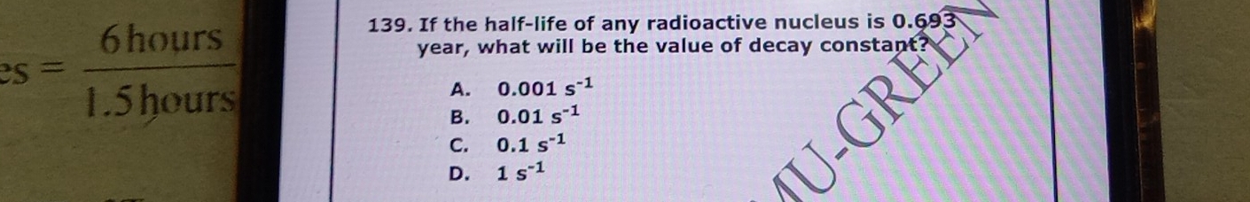 2s = 6hours/1.5hours 
139. If the half-life of any radioactive nucleus is 0.693
year, what will be the value of decay constant
A. 0.001s^(-1)
B. 0.01s^(-1)
C. 0.1s^(-1)
D. 1s^(-1)