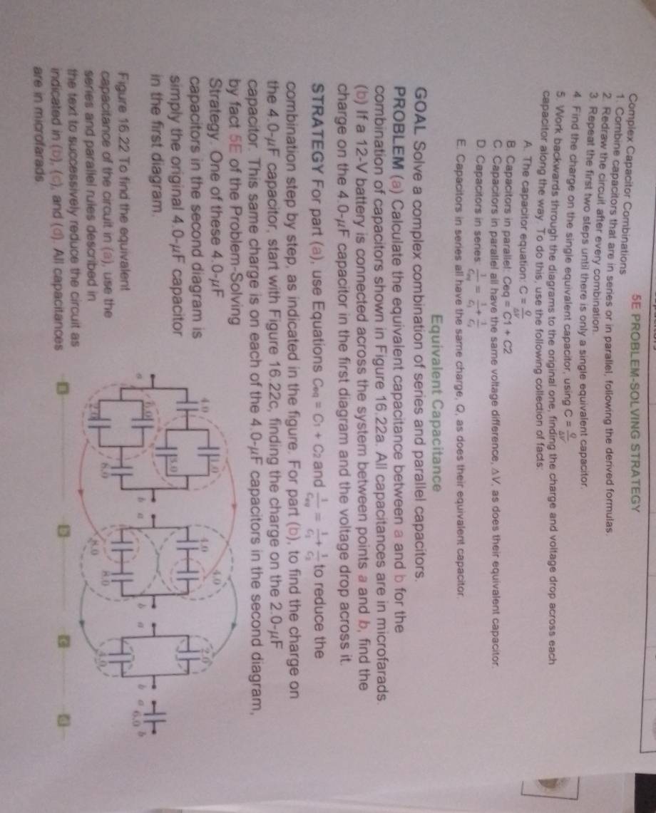 5E PROBLEM-SOLVING STRATEGY
Complex Capacitor Combinations
1. Combine capacitors that are in series or in parallel, following the derived formulas
2. Redraw the circuil after every combination.
3. Repeat the first two steps until there is only a single equivalent capacitor.
4. Find the charge on the single equivalent capacitor, using C= Q/△ V 
5. Work backwards through the diagrams to the original one, finding the charge and voltage drop across each
capacitor along the way. To do this, use the following collection of facts:
A. The capacitor equation: C= Q/△ V 
B. Capacitors in parallel: Ceq =c1+c2
C. Capacitors in parallel all have the same voltage difference, ΔV, as does their equivalent capacitor.
D. Capacitors in series frac 1C_nd=frac 1C_1+frac 1C_2
E. Capacitors in series all have the same charge, Q, as does their equivalent capacitor
Equivalent Capacitance
GOAL Solve a complex combination of series and parallel capacitors.
PROBLEM (a) Calculate the equivalent capacitance between a and b for the
combination of capacitors shown in Figure 16.22a. All capacitances are in microfarads.
(b) If a 12-V battery is connected across the system between points a and b, find the
charge on the 4.0-μF capacitor in the first diagram and the voltage drop across it.
STRATEGY For part (a), use Equations C_eq=C_1+C_2 and frac 1C_eg=frac 1C_1+frac 1C_2 to reduce the
combination step by step, as indicated in the figure. For part (b), to find the charge on
the 4.0-μF capacitor, start with Figure 16.22c, finding the charge on the 2.0-μF
capacitor. This same charge is on each of the 4.0-μF capacitors in the second diagram,
by fact 5E of the Problem-Solving
Strategy. One of these 4.0-μF
capacitors in the second diagram is 
simply the original 4.0-μF capacitor
in the first diagram.
Figure 16.22 To find the equivalent
capacitance of the circuit in (a), use the
series and parallel rules described in
the text to successively reduce the circuit as
indicated in (b), (c), and (d). All capacitance
are in microfarads.