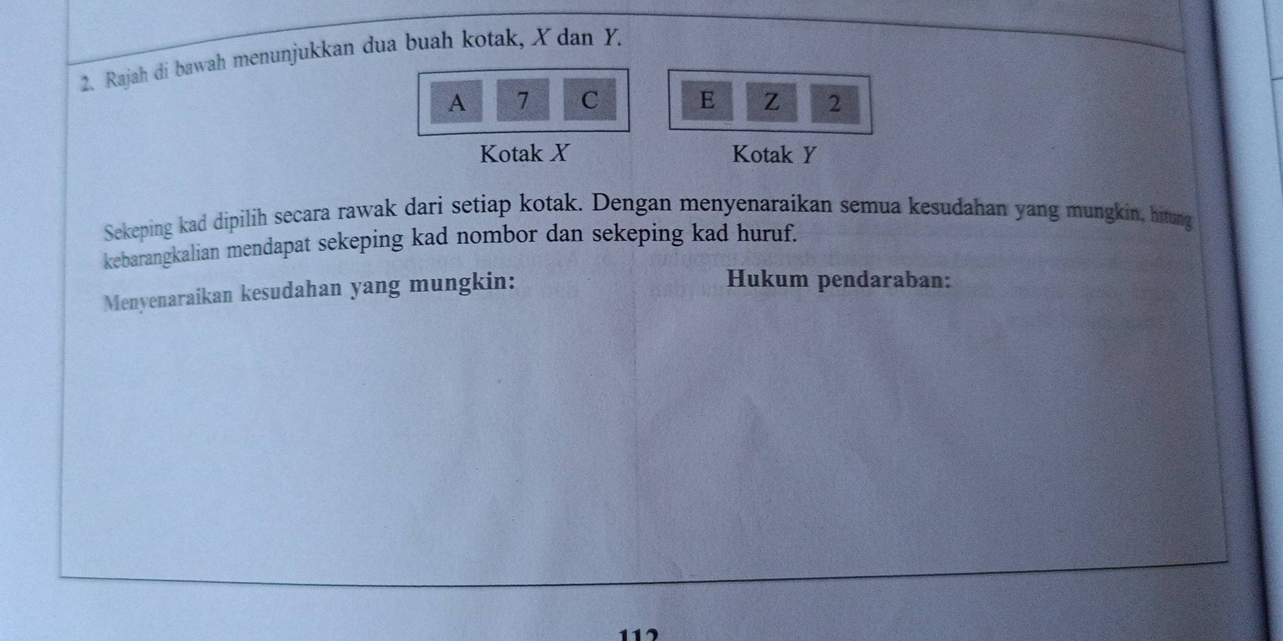 Rajah di bawah menunjukkan dua buah kotak, X dan Y. 
A 7 C E Z 2
Kotak X Kotak Y
Sekeping kad dipilih secara rawak dari setiap kotak. Dengan menyenaraikan semua kesudahan yang mungkin, hitung 
kebarangkalian mendapat sekeping kad nombor dan sekeping kad huruf. 
Menyenaraikan kesudahan yang mungkin: 
Hukum pendaraban: