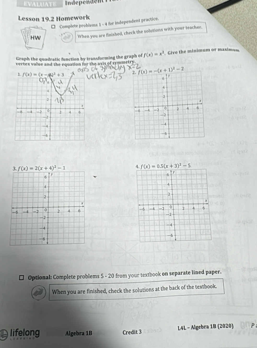 EVALUATE
Lesson 19.2 Homework
Complete problems 1 - 4 for independent practice.
HW
When you are finished, check the solutions with your teacher,
Graph the quadratic function by transforming the graph of f(x)=x^2 Give the minimum or maximum
vertex value and the equation for the axis of symmetry.
f(x)=-(x+1)^2-2
f(x)=2(x+4)^2-1

Optional: Complete problems 5 - 20 from your textbook on separate lined paper.
When you are finished, check the solutions at the back of the textbook.
Dlifelong Algebra 1B Credit 3 L4L - Algebra 1B (2020) P