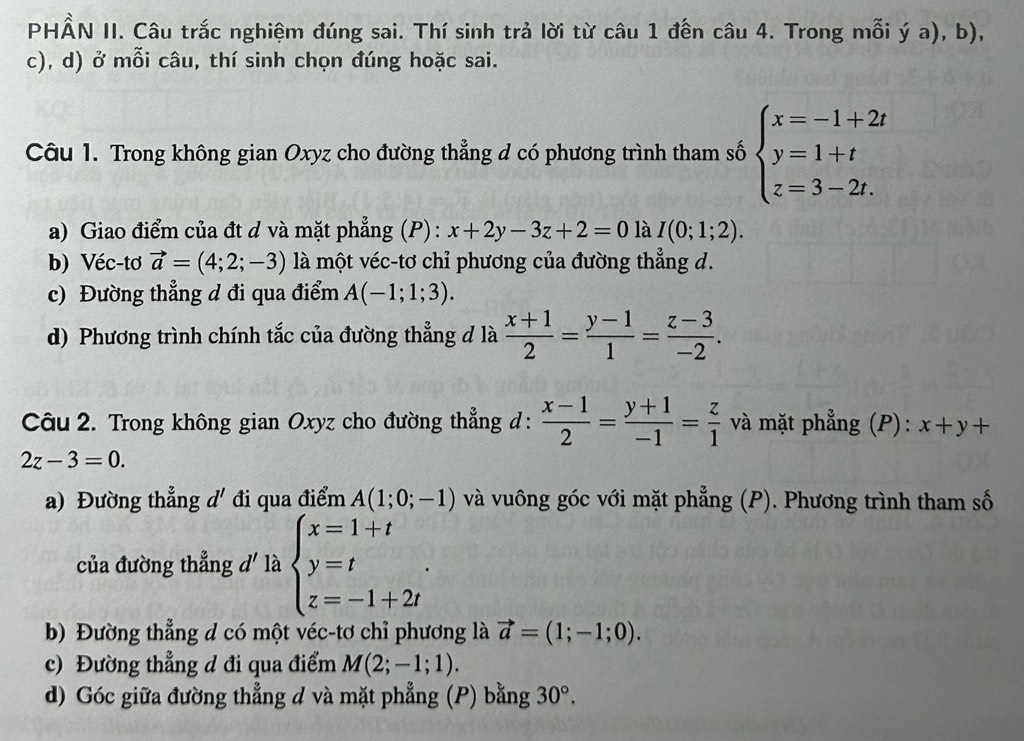 PHẤN II. Câu trắc nghiệm đúng sai. Thí sinh trả lời từ câu 1 đến câu 4. Trong mỗi ý a), b),
c), d) ở mỗi câu, thí sinh chọn đúng hoặc sai.
Câu 1. Trong không gian Oxyz cho đường thẳng d có phương trình tham số beginarrayl x=-1+2t y=1+t z=3-2t.endarray.
a) Giao điểm của đt d và mặt phẳng (P) : x+2y-3z+2=0 là I(0;1;2).
b) Véc-tơ vector a=(4;2;-3) là một véc-tơ chỉ phương của đường thẳng d.
c) Đường thẳng d đi qua điểm A(-1;1;3).
d) Phương trình chính tắc của đường thẳng đ là  (x+1)/2 = (y-1)/1 = (z-3)/-2 .
Câu 2. Trong không gian Oxyz cho đường thẳng d:  (x-1)/2 = (y+1)/-1 = z/1  và mặt phẳng (P): x+y+
2z-3=0.
a) Đường thẳng d' đi qua điểm A(1;0;-1) và vuông góc với mặt phẳng (P). Phương trình tham số
của đường thẳng d' là beginarrayl x=1+t y=t z=-1+2tendarray. .
b) Đường thẳng d có một véc-tơ chỉ phương là vector a=(1;-1;0).
c) Đường thẳng d đi qua điểm M(2;-1;1).
d) Góc giữa đường thẳng d và mặt phẳng (P) bằng 30°.