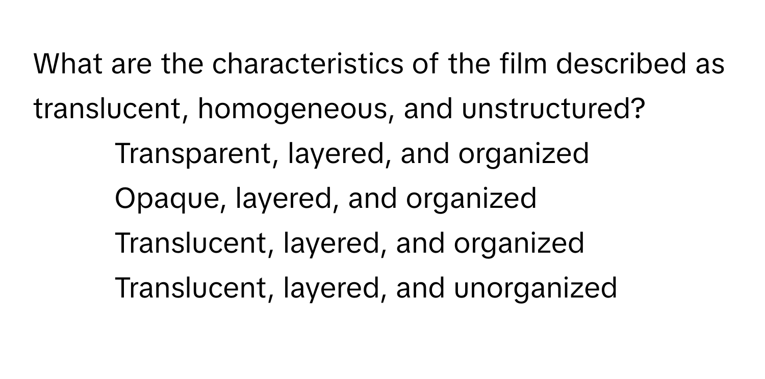 What are the characteristics of the film described as translucent, homogeneous, and unstructured?

1) Transparent, layered, and organized
2) Opaque, layered, and organized
3) Translucent, layered, and organized
4) Translucent, layered, and unorganized