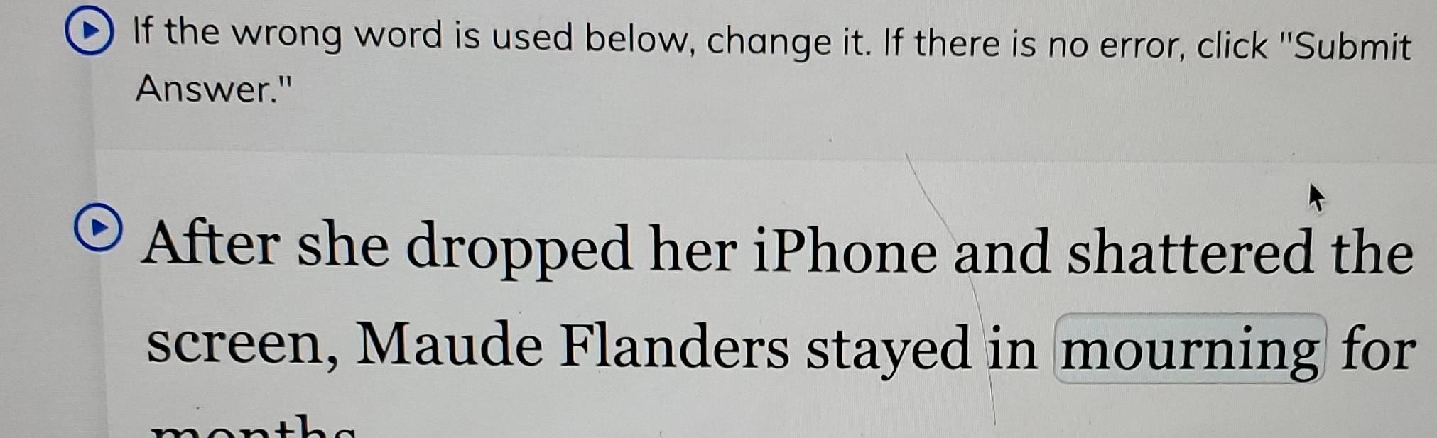 If the wrong word is used below, change it. If there is no error, click "Submit 
Answer." 
After she dropped her iPhone and shattered the 
screen, Maude Flanders stayed in mourning for