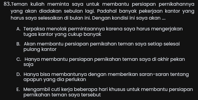 Teman kuliah meminta saya untuk membantu persiapan pernikahannya
yang akan diadakan sebulan lagi. Padahal banyak pekerjaan kantor yang
harus saya selesaikan di bulan ini. Dengan kondisi ini saya akan ....
A. Terpaksa menolak permintaannya karena saya harus mengerjakan
tugas kantor yang cukup banyak
B. Akan membantu persiapan pernikahan teman saya setiap selesai
pulang kantor
C. Hanya membantu persiapan pernikahan teman saya di akhir pekan
saja
D. Hanya bisa membantunya dengan memberikan saran-saran tentang
apapun yang dia perlukan
E. Mengambil cuti kerja beberapa hari khusus untuk membantu persiapan
pernikahan teman saya tersebut