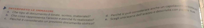 INTERPRETO LE IMMAGINI
a. Che tipo di documento ê (orale, scritto, materiale)? d. Perché sí puō considerare anche un capolavor a tistico
b. Che cosa rappresenta l'arazzo e perché fu realizzato? e. Scegli una scena dell'arazzo e descrivila con parble tue
c. Perché é considerato un prezioso documento stórico?