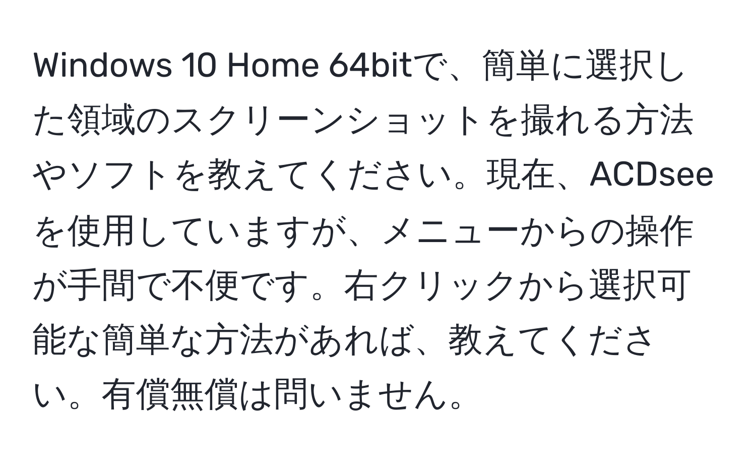 Windows 10 Home 64bitで、簡単に選択した領域のスクリーンショットを撮れる方法やソフトを教えてください。現在、ACDseeを使用していますが、メニューからの操作が手間で不便です。右クリックから選択可能な簡単な方法があれば、教えてください。有償無償は問いません。