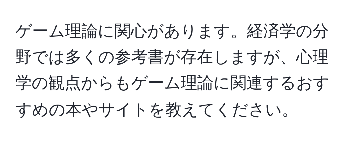 ゲーム理論に関心があります。経済学の分野では多くの参考書が存在しますが、心理学の観点からもゲーム理論に関連するおすすめの本やサイトを教えてください。