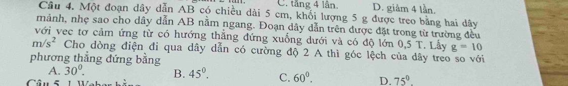 C. tăng 4 lần. D. giảm 4 lần.
Câu 4. Một đoạn dây dẫn AB có chiều dài 5 cm, khối lượng 5 g được treo bằng hai dây
mảnh, nhẹ sao cho dây dẫn AB nằm ngang. Đoạn dây dẫn trên được đặt trong từ trường đều
với vec tơ cảm ứng từ có hướng thắng đứng xuống dưới và có độ lớn 0.5T Lấy g=10
m/s^2 Cho dòng điện đi qua dây dẫn có cường độ 2 A thì góc lệch của dây treo so với
phương thẳng đứng bằng
A. 30^0.
B. 45^0. 
Câu 5 1 U.
C. 60^0.
D. 75°.