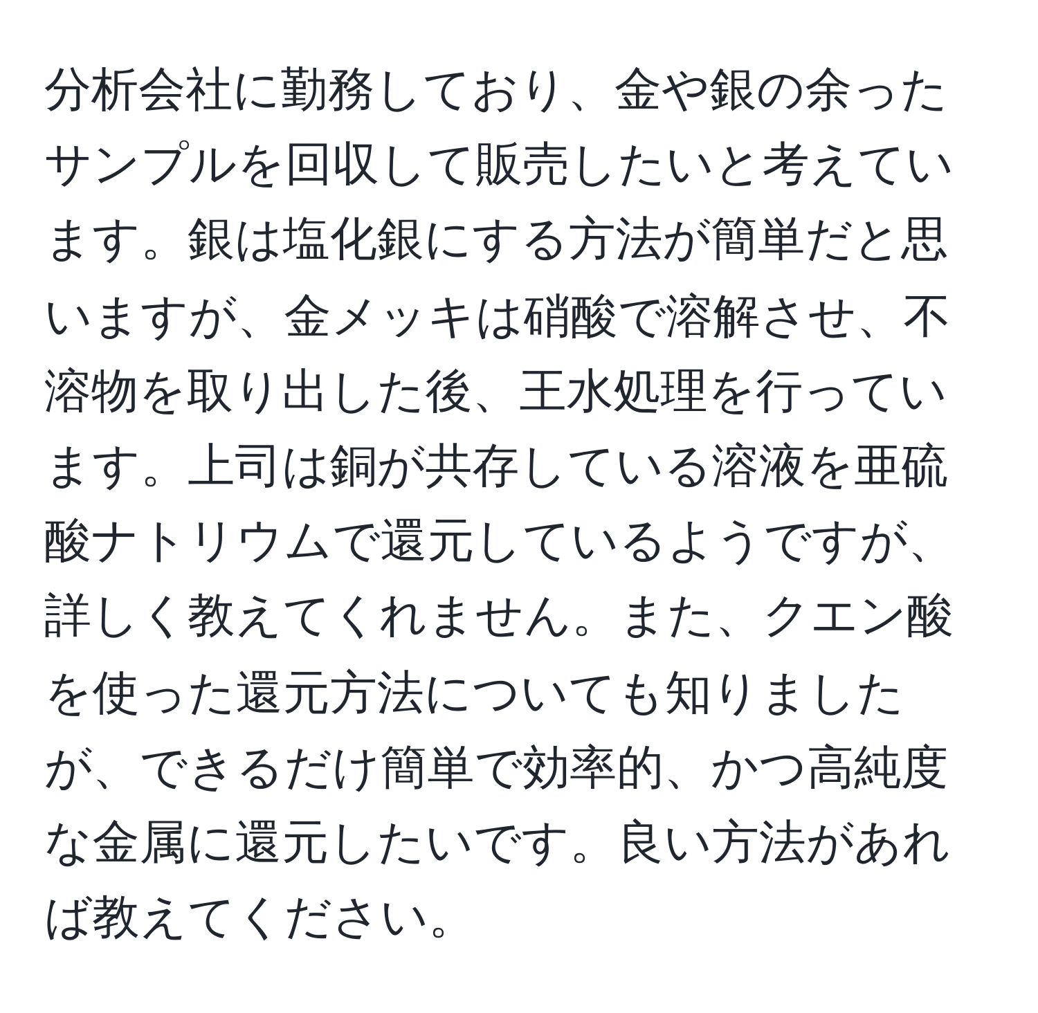 分析会社に勤務しており、金や銀の余ったサンプルを回収して販売したいと考えています。銀は塩化銀にする方法が簡単だと思いますが、金メッキは硝酸で溶解させ、不溶物を取り出した後、王水処理を行っています。上司は銅が共存している溶液を亜硫酸ナトリウムで還元しているようですが、詳しく教えてくれません。また、クエン酸を使った還元方法についても知りましたが、できるだけ簡単で効率的、かつ高純度な金属に還元したいです。良い方法があれば教えてください。