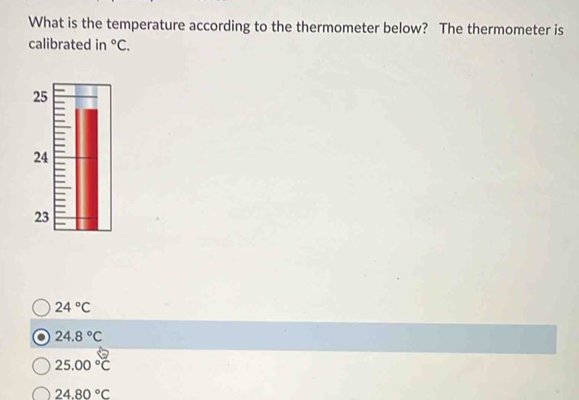 What is the temperature according to the thermometer below? The thermometer is
calibrated in°C.
24°C
24.8°C
25.00°C
24.80°C