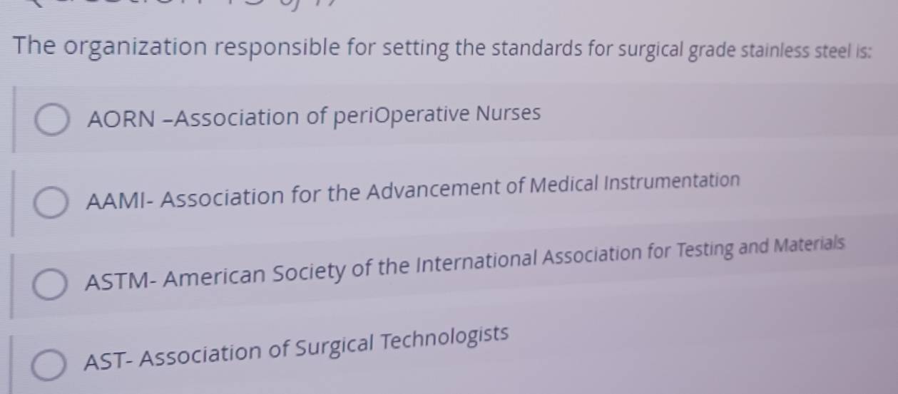 The organization responsible for setting the standards for surgical grade stainless steel is:
AORN -Association of periOperative Nurses
AAMI- Association for the Advancement of Medical Instrumentation
ASTM- American Society of the International Association for Testing and Materials
AST- Association of Surgical Technologists