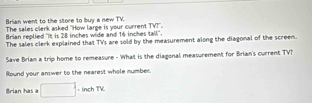 Brian went to the store to buy a new TV. 
The sales clerk asked "How large is your current TV?". 
Brian replied "It is 28 inches wide and 16 inches tall". 
The sales clerk explained that TVs are sold by the measurement along the diagonal of the screen. 
Save Brian a trip home to remeasure - What is the diagonal measurement for Brian's current TV? 
Round your answer to the nearest whole number. 
Brian has a □^. - □  inchTV