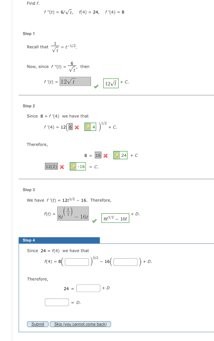 Find f.
f''(t)=6/sqrt(t), f(4)=24, f'(4)=8
Step 1 
Recall that  1/sqrt(t) =t^(-1/2). 
Now, since f''(t)= 6/sqrt(t)  ,then
f'(t)=12sqrt(t) 12sqrt(t)|+C. 
Step 2 
Since 8=f'(4) we have that
f'(4)=12(6* 4end(pmatrix)^(1/2)+C. 
Therefore,
8= 16* 24+C
12(2)-16=c. 
Step 3 
We have f'(t)=12t^(1/2)-16. Therefore,
f(t)= 8t^((frac 3)2)-16t 8t^(3/2)-16t^(+D.)
Step 4 
Since 24=f(4) we have that
f(4)=8(□ )^3/2-16(□ )+D. 
Therefore,
24=□ +D
□ =D. 
Submit Skip (you cannot come back)