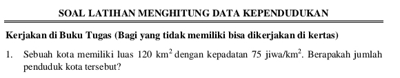 SOAL LATIHAN MENGHITUNG DATA KEPENDUDUKAN 
Kerjakan di Buku Tugas (Bagi yang tidak memiliki bisa dikerjakan di kertas) 
1. Sebuah kota memiliki luas 120km^2 dengan kepadatan 75jiwa/km^2. Berapakah jumlah 
penduduk kota tersebut?