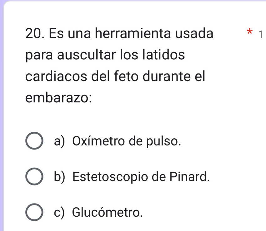 Es una herramienta usada * 1
para auscultar los latidos
cardiacos del feto durante el
embarazo:
a) Oxímetro de pulso.
b) Estetoscopio de Pinard.
c) Glucómetro.