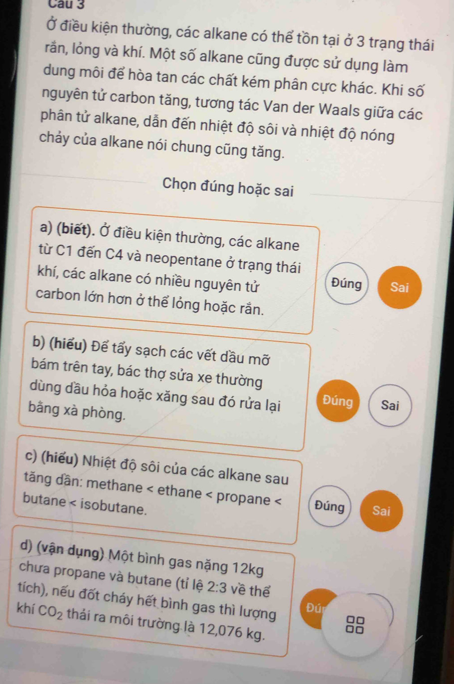 Cau 3 
Ở điều kiện thường, các alkane có thể tồn tại ở 3 trạng thái 
rắn, lỏng và khí. Một số alkane cũng được sử dụng làm 
dung môi để hòa tan các chất kém phân cực khác. Khi số 
nguyên tử carbon tăng, tương tác Van der Waals giữa các 
phân tử alkane, dẫn đến nhiệt độ sôi và nhiệt độ nóng 
chảy của alkane nói chung cũng tăng. 
Chọn đúng hoặc sai 
a) (biết). Ở điều kiện thường, các alkane 
từ C1 đến C4 và neopentane ở trạng thái 
khí, các alkane có nhiều nguyên tử Sai 
Đúng 
carbon lớn hơn ở thể lỏng hoặc rắn. 
b) (hiểu) Để tấy sạch các vết dầu mỡ 
bám trên tay, bác thợ sửa xe thường 
dùng dầu hỏa hoặc xăng sau đó rửa lại Đúng Sai 
bằng xà phòng. 
c) (hiểu) Nhiệt độ sôi của các alkane sau 
dăng dần: methane < ethane < propane < Đúng Sai 
butane < isobutane. 
d) (vận dụng) Một bình gas nặng  12kg
chưa propane và butane (tỉ lệ 2:3 về thể 
tích), nếu đốt cháy hết bình gas thì lượng 
Đúi
□□
khí CO_2 thái ra môi trường là 12,076 kg.