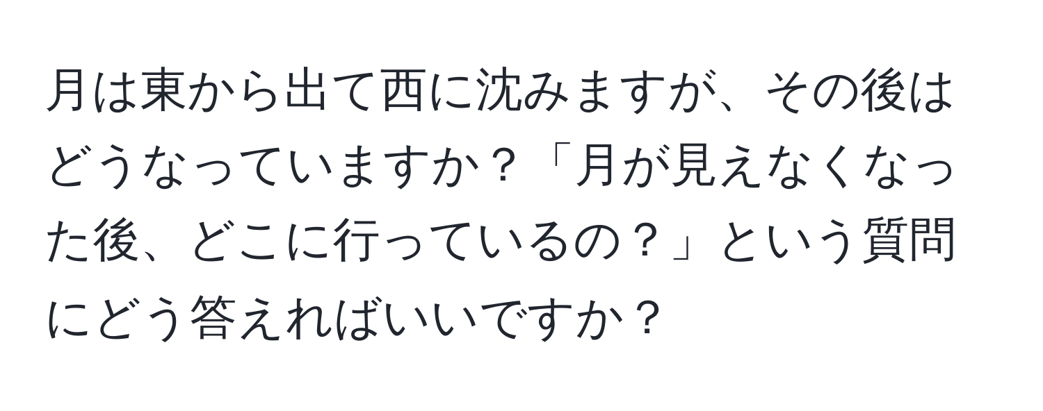 月は東から出て西に沈みますが、その後はどうなっていますか？「月が見えなくなった後、どこに行っているの？」という質問にどう答えればいいですか？