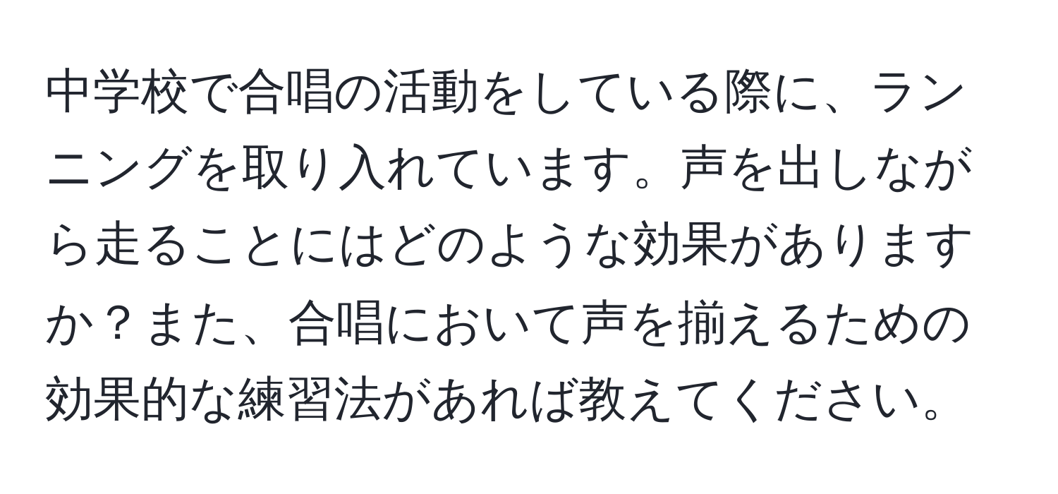 中学校で合唱の活動をしている際に、ランニングを取り入れています。声を出しながら走ることにはどのような効果がありますか？また、合唱において声を揃えるための効果的な練習法があれば教えてください。