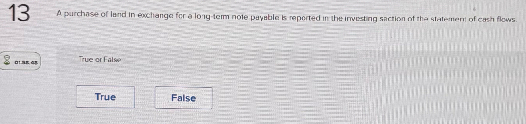 A purchase of land in exchange for a long-term note payable is reported in the investing section of the statement of cash flows.
01:58:48 True or False
True False