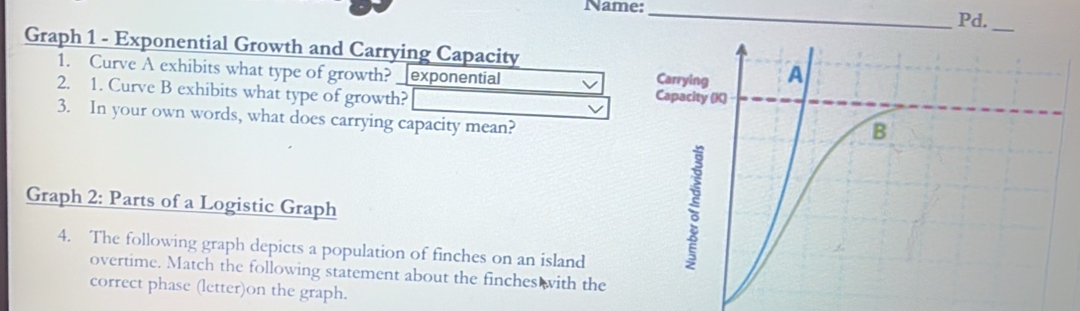 Name:_ 
Pd._ 
Graph 1 - Exponential Growth and Carrying Capacity 
1. Curve A exhibits what type of growth? _exponential 
2. 1. Curve B exhibits what type of growth? 
3. In your own words, what does carrying capacity mean? 
Graph 2: Parts of a Logistic Graph 
4. The following graph depicts a population of finches on an island 
overtime. Match the following statement about the finches with the 
correct phase (letter)on the graph.