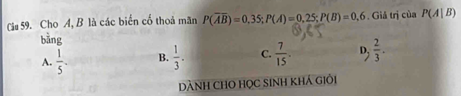 Cho A, B là các biển cố thoả mãn P(overline Aoverline B)=0,35; P(A)=0,25; P(B)=0,6. Giả trị của P(A|B)
bằng
D;
A.  1/5 .  1/3 . C.  7/15 .  2/3 .
B.
DÀNH CHO HọC SINH khÁ Giỏi