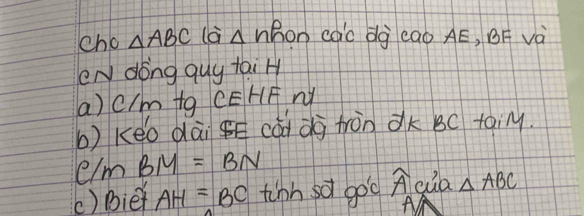 cho △ ABC là A V hon cac dg eao AE, BF và 
eN dong quy tai H 
a) cIm tg CEHF W 
b) keo dài gE cad dà tràn dk BC toiM.
C/mBM=BN
() Biet AH=BC tinh sof goc widehat A cua △ ABC
A