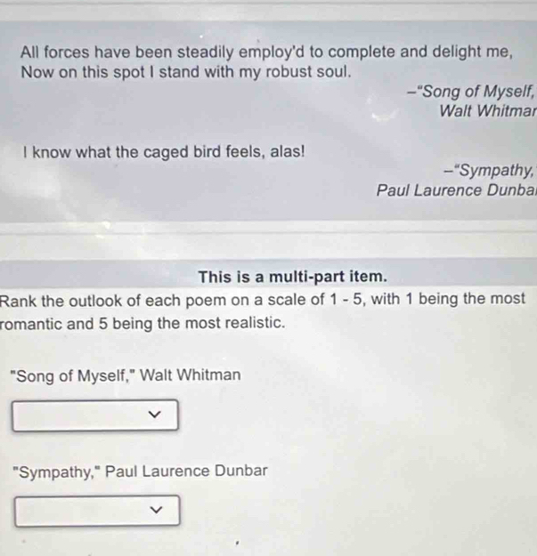All forces have been steadily employ'd to complete and delight me, 
Now on this spot I stand with my robust soul. 
-“Song of Myself, 
Walt Whitmar 
I know what the caged bird feels, alas! 
--“Sympathy, 
Paul Laurence Dunbal 
This is a multi-part item. 
Rank the outlook of each poem on a scale of 1 - 5, with 1 being the most 
romantic and 5 being the most realistic. 
"Song of Myself," Walt Whitman 
v 
"Sympathy," Paul Laurence Dunbar 
v