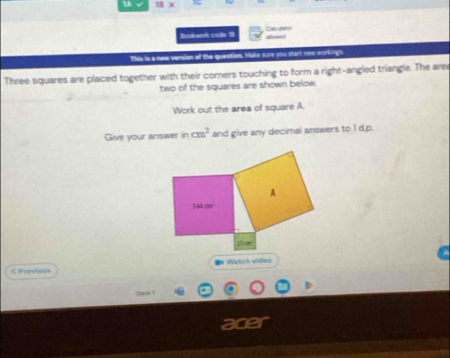 1A TB)
Bookwork code: 1 slowed Delcdeto
This is a new version of the question. Make sure you start new workings.
Three squares are placed together with their corners touching to form a right-angled triangle. The arer
two of the squares are shown below.
Work out the area of square A.
Give your answer in cm^2 and give any decimal answers to 1 d.p.
e Watch vides
< Previous
DeslY