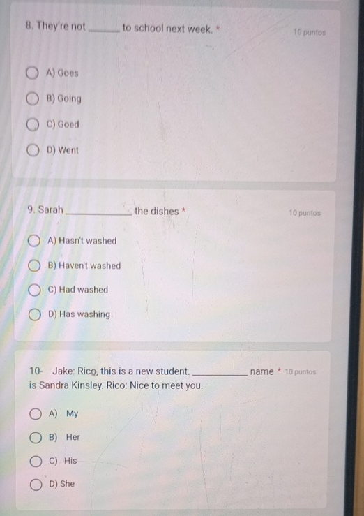 They're not_ to school next week. * 10 puntos
A) Goes
B) Going
C) Goed
D) Went
9. Sarah _the dishes * 10 puntos
A) Hasn't washed
B) Haven't washed
C) Had washed
D) Has washing
10- Jake: Rico, this is a new student. _name * 10 puntos
is Sandra Kinsley. Rico: Nice to meet you.
A) My
B) Her
C) His
D) She