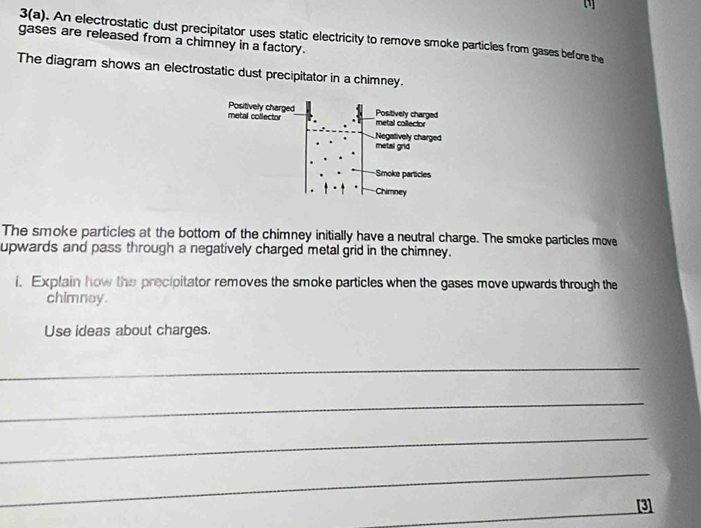 3(a). An electrostatic dust precipitator uses static electricity to remove smoke particles from gases before the 
gases are released from a chimney in a factory. 
The diagram shows an electrostatic dust precipitator in a chimney. 
The smoke particles at the bottom of the chimney initially have a neutral charge. The smoke particles move 
upwards and pass through a negatively charged metal grid in the chimney. 
i. Explain how the precipitator removes the smoke particles when the gases move upwards through the 
chimnay. 
Use ideas about charges. 
_ 
_ 
_ 
_ 
_ 
[3]