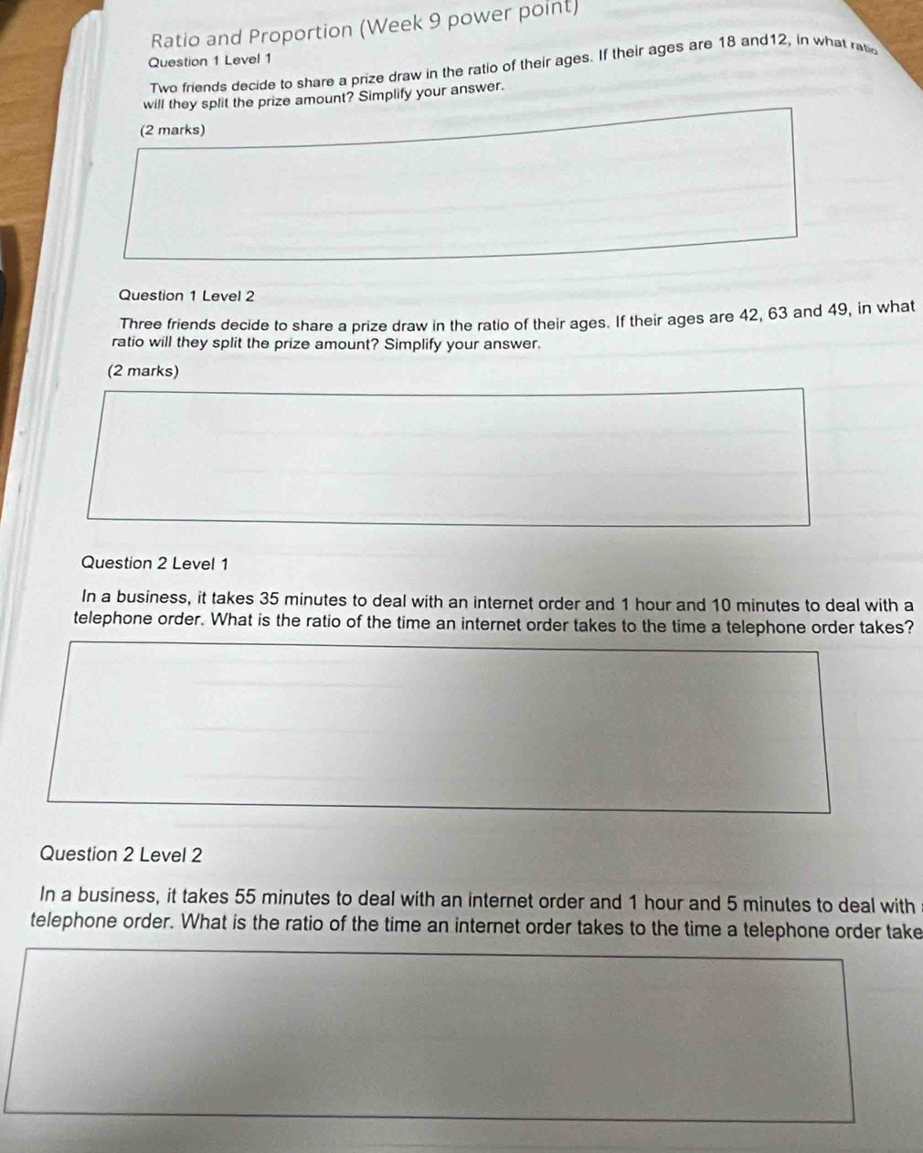 Ratio and Proportion (Week 9 power point) 
Question 1 Level 1 
Two friends decide to share a prize draw in the ratio of their ages. If their ages are 18 and12, in what ratc 
will they split the prize amount? Simplify your answer. 
(2 marks) 
Question 1 Level 2 
Three friends decide to share a prize draw in the ratio of their ages. If their ages are 42, 63 and 49, in what 
ratio will they split the prize amount? Simplify your answer. 
(2 marks) 
Question 2 Level 1 
In a business, it takes 35 minutes to deal with an internet order and 1 hour and 10 minutes to deal with a 
telephone order. What is the ratio of the time an internet order takes to the time a telephone order takes? 
Question 2 Level 2 
In a business, it takes 55 minutes to deal with an internet order and 1 hour and 5 minutes to deal with 
telephone order. What is the ratio of the time an internet order takes to the time a telephone order take