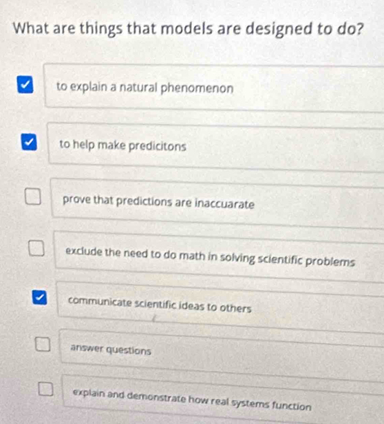 What are things that models are designed to do?
to explain a natural phenomenon
to help make predicitons
prove that predictions are inaccuarate
exclude the need to do math in solving scientific problems
communicate scientific ideas to others
answer questions
explain and demonstrate how real systems function