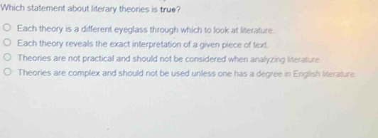 Which statement about literary theories is true?
Each theory is a different eyeglass through which to look at literature.
Each theory reveals the exact interpretation of a given piece of text
Theories are not practical and should not be considered when analyzing literature.
Theories are complex and should not be used unless one has a degree in English literature