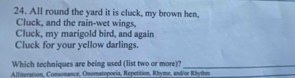 All round the yard it is cluck, my brown hen, 
Cluck, and the rain-wet wings, 
Cluck, my marigold bird, and again 
Cluck for your yellow darlings. 
Which techniques are being used (list two or more)?_ 
Alliteration, Consonance, Onomatopoeia, Repetition, Rhyme, and/or Rhythm 
_ 
_