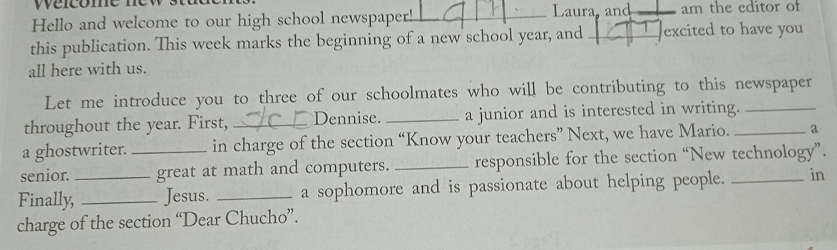 Wéicome nev _Laura, and am the editor of 
Hello and welcome to our high school newspaper!_ 
this publication. This week marks the beginning of a new school year, and excited to have you 
all here with us. 
Let me introduce you to three of our schoolmates who will be contributing to this newspaper 
throughout the year. First, _Dennise. _a junior and is interested in writing._ 
a ghostwriter. in charge of the section “Know your teachers” Next, we have Mario._ 
a 
senior. _great at math and computers. _responsible for the section “New technology”. 
Finally,_ _Jesus. _a sophomore and is passionate about helping people._ 
in 
charge of the section “Dear Chucho”.