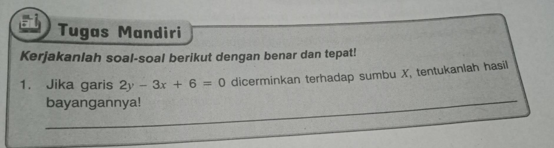 Tugas Mandiri 
Kerjakanlah soal-soal berikut dengan benar dan tepat! 
1. Jika garis 2y-3x+6=0 dicerminkan terhadap sumbu X, tentukanlah hasil 
bayangannya! 
_ 
_ 
_