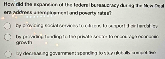 How did the expansion of the federal bureaucracy during the New Deal
era address unemployment and poverty rates?
by providing social services to citizens to support their hardships
by providing funding to the private sector to encourage economic
growth
by decreasing government spending to stay globally competitive