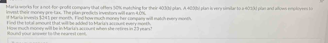 Maria works for a not-for-proft company that offers 50% matching for their 403 (b) plan. A 403 (b) plan is very similar to a 401 (k) plan and allows employees to 
invest their money pre-tax. The plan predicts investors will earn 4.0%. 
If Maria invests $241 per month. Find how much money her company will match every month. 
Find the total amount that will be added to Maria's account every month. 
How much money will be in Maria's account when she retires in 23 years? 
Round your answer to the nearest cent.