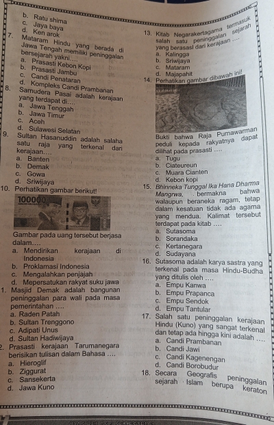 b. Ratu shima
d. Ken arok c. Jaya baya
13. Kiteb Negarakertagama termasuk
*alan 'Salu ''Bertaggnlaán''sejara''
7. Mataram Hindu yang berada di
yang berasas! dari kerajaan .--
Jawa Tengah memiliki peninggalan
a. Kalingga
bersejarah yakni.... a. Prasasti Kebon Kopi c. Mataram b. Sriw aya
b. Prasasti Jambu
d. Majapahit
c. Candi Penataran 14wah in
d. Kompleks Candi Prambanan
B. Samudera Pasai adalah kerajaan
yang terdapat di...
a. Jawa Tenggah
b. Jawa Timur
c. Aceh
d. Sulawesi Selatan
Bukti bahwa Raja Purnawarman
9. Sultan Hasanuddin adalah salaha
satu raja yang terkenal dari
Peduli kepada rakyatnya dapat
kerajaan....
a. Banten a.Tugu dilihat pada prasasti ...
b. Demak
b. Ciateuroun
c. Gowa
d. Sriwijaya d. Kebon kop c. Muara Cianten
15. Bhinneka Tunggal Ika Hana Dharma
10. Perhatikan gambar berikut! Mangrwa, . bermakna bahwa
walaupun beraneka ragam, tetap
dalam kesatuan tidak ada agama
yang mendua. Kalimat tersebut
terdapat pada kitab ...
Gambar pada uang tersebut berjasa a. Sutasoma b. Sorandaka
dalam....
a. Mendirikan kerajaan di d. Sudayana c. Kertanegara
Indonesia 16. Sutasoma adalah karya sastra yang
b. Proklamasi Indonesia terkenal pada masa Hindu-Budha
c. Mengalahkan penjajah yang ditulis oleh ....
d. Mepersatukan rakyat suku jawa a. Empu Kanwa
1. Masjid Demak adalah bangunan b. Empu Prapanca
peninggalan para wali pada masa c. Empu Sendok
pemerintahan .... d. Empu Tantular
a. Raden Patah
17. Salah satu peninggalan kerajaan
b. Sultan Trenggono
Hindu (Kuno) yang sangat terkenal
c. Adipati Unus
dan tetap ada hingga kini adalah ....
d. Sultan Hadiwijaya
a. Candi Prambanan
2. Prasasti kerajaan Tarumanegara b. Candi Jawi
berisikan tulisan dalam Bahasa .... c. Candi Kagenengan
a. Hieroglif
d. Candi Borobudur
b. Ziggurat
18. Secara Geografis peninggalan
c. Sansekerta
sejarah Islam berupa keraton
d. Jawa Kuno