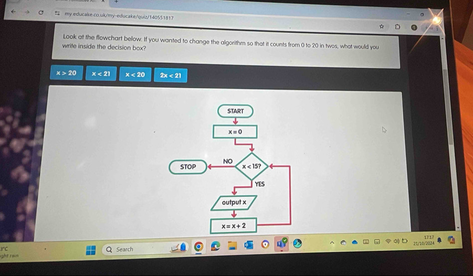 Look at the flowchart below. If you wanted to change the algorithm so that it counts from 0 to 20 in twos, what would you
write inside the decision box?
x>20 x<21</tex> x<20</tex> 2x<21</tex>
17.17
21/10/2024
3°C Search
ght rain