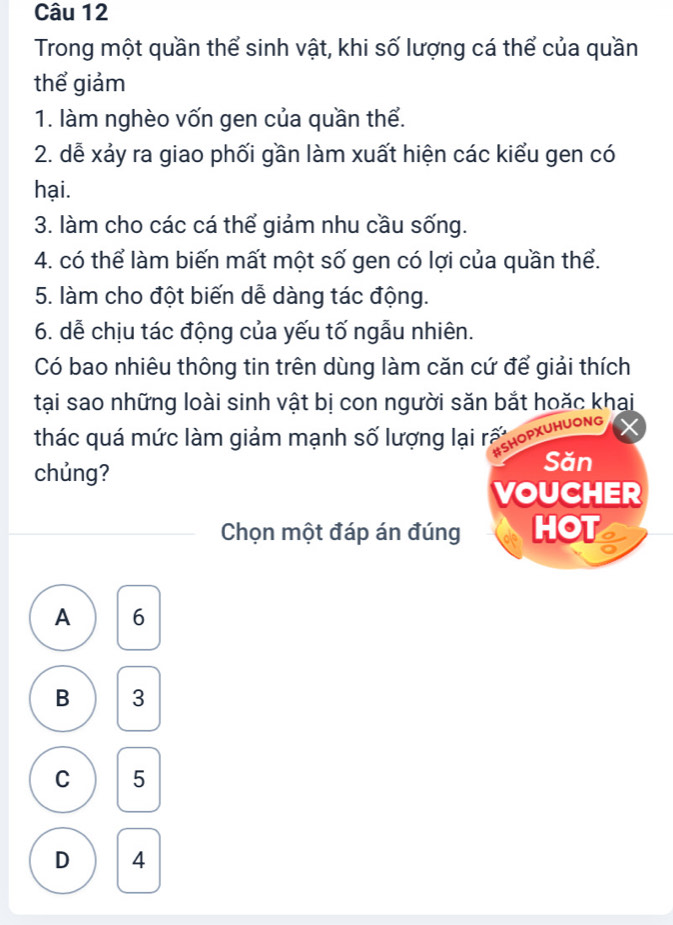 Trong một quần thể sinh vật, khi số lượng cá thể của quần
thể giảm
1. làm nghèo vốn gen của quần thể.
2. dễ xảy ra giao phối gần làm xuất hiện các kiểu gen có
hại.
3. làm cho các cá thể giảm nhu cầu sống.
4. có thể làm biến mất một số gen có lợi của quần thể.
5. làm cho đột biến dễ dàng tác động.
6. dễ chịu tác động của yếu tố ngẫu nhiên.
Có bao nhiêu thông tin trên dùng làm căn cứ để giải thích
tại sao những loài sinh vật bị con người săn bắt hoặc khai
thác quá mức làm giảm mạnh số lượng lại rấ
BSHOPXUHUONG
chủng?
Săn
VOUCHER
Chọn một đáp án đúng HOT
A 6
B 3
C 5
D 4