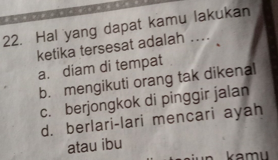 Hal yang dapat kamu lakukan
ketika tersesat adalah ….
a. diam di tempat
b. mengikuti orang tak dikenal
c. berjongkok di pinggir jalan
d. berlari-lari mencari ayah
atau ibu
kamu