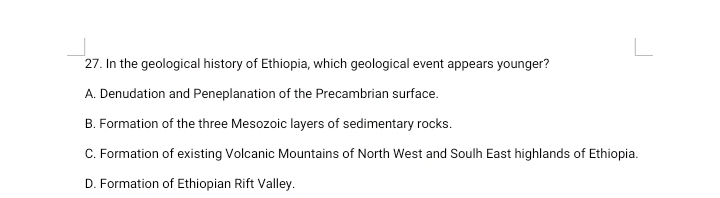 In the geological history of Ethiopia, which geological event appears younger?
A. Denudation and Peneplanation of the Precambrian surface.
B. Formation of the three Mesozoic layers of sedimentary rocks.
C. Formation of existing Volcanic Mountains of North West and Soulh East highlands of Ethiopia.
D. Formation of Ethiopian Rift Valley.