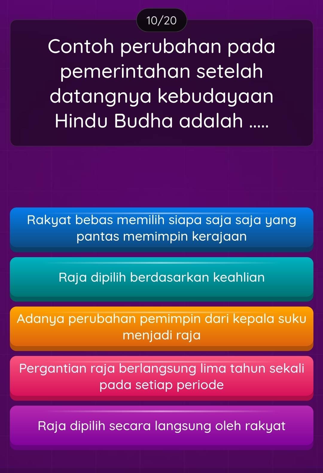 10/20
Contoh perubahan pada
pemerintahan setelah
datangnya kebudayaan
Hindu Budha adalah .....
Rakyat bebas memilih siapa saja saja yang
pantas memimpin kerajaan
Raja dipilih berdasarkan keahlian
Adanya perubahan pemimpin dari kepala suku
menjadi raja
Pergantian raja berlangsung lima tahun sekali
pada setiap periode
Raja dipilih secara langsung oleh rakyat