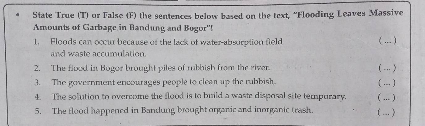 State True (T) or False (F) the sentences below based on the text, “Flooding Leaves Massive 
Amounts of Garbage in Bandung and Bogor”! 
1. Floods can occur because of the lack of water-absorption field  ... ) 
and waste accumulation. 
2. The flood in Bogor brought piles of rubbish from the river. ( ... ) 
3. The government encourages people to clean up the rubbish. ( ... ) 
4. The solution to overcome the flood is to build a waste disposal site temporary. ( ... ) 
5. The flood happened in Bandung brought organic and inorganic trash. ( ... )