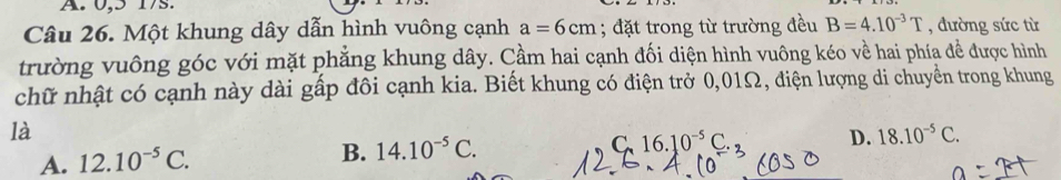 0, 5 17s.
Câu 26. Một khung dây dẫn hình vuông cạnh a=6cm; đặt trong từ trường đều B=4.10^(-3)T , đường sức từ
trường vuông góc với mặt phẳng khung dây. Cầm hai cạnh đối diện hình vuông kéo về hai phía đề được hình
chữ nhật có cạnh này dài gấp đôi cạnh kia. Biết khung có điện trở 0,01Ω, điện lượng di chuyển trong khung
là
C. 16.10^(-5)C. D. 18.10^(-5)C.
A. 12.10^(-5)C.
B. 14.10^(-5)C.